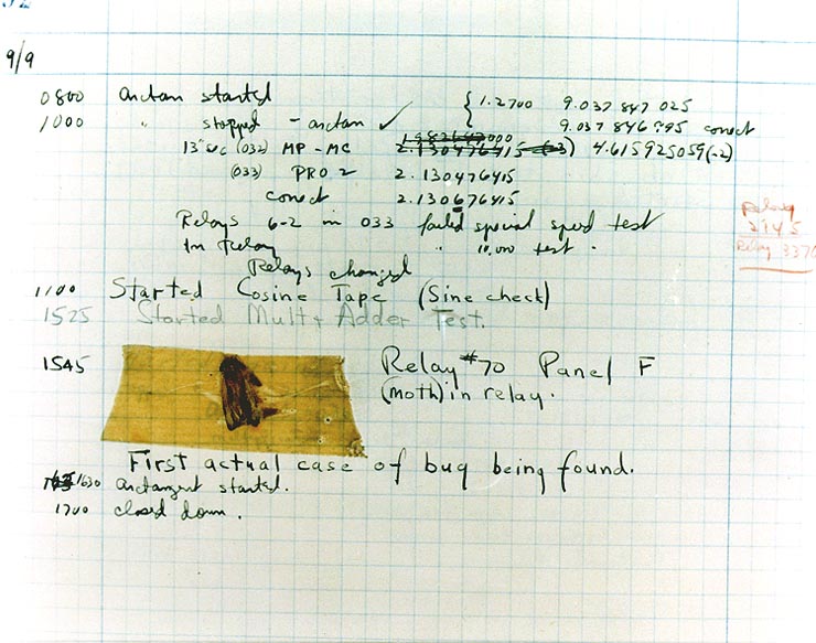 The First "Computer Bug" Moth found trapped between points at Relay # 70, Panel F, of the Mark II Aiken Relay Calculator while it was being tested at Harvard University, 9 September 1947. The operators affixed the moth to the computer log, with the entry: "First actual case of bug being found". (The term "debugging" already existed; thus, finding an actual bug was an amusing occurrence.) In 1988, the log, with the moth still taped by the entry, was in the Naval Surface Warfare Center Computer Museum at Dahlgren, Virginia, which erroneously dated it 9 September 1945. The Smithsonian Institute's National Museum of American History and other sources have the correct date of 9 September 1947 (Object ID: 1994.0191.01). The Harvard Mark II computer was not complete until the summer of 1947.